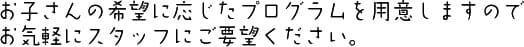 お子さんの希望に応じたプログラムを用意しますのでお気軽にスタッフにご要望ください。