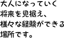 大人になっていく将来を見据え、様々な経験ができる場所です。