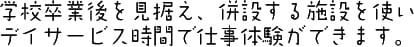 学校卒業後を見据え、併設する施設を使いデイサービス時間で仕事体験ができます。